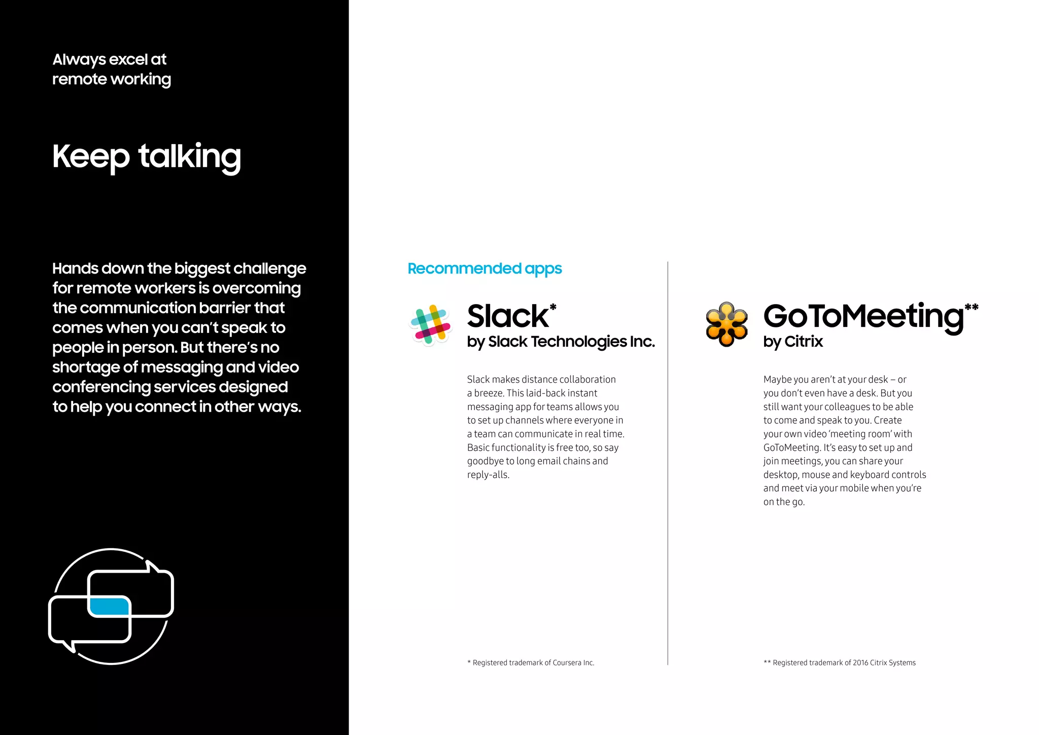 Hands down the biggest challenge
for remote workers is overcoming
the communication barrier that
comes when you can’t speak to
people in person. But there’s no
shortage of messaging and video
conferencing services designed
to help you connect in other ways.
Keep talking
Recommended apps
Slack makes distance collaboration
a breeze. This laid-back instant
messaging app forteams allows you
to set up channels where everyone in
a team can communicate in real time.
Basic functionality is free too, so say
goodbye to long email chains and
reply-alls.
Slack*
by Slack Technologies Inc.
GoToMeeting**
by Citrix
Maybe you aren’t at yourdesk – or
you don’t even have a desk. But you
still want yourcolleagues to be able
to come and speak to you. Create
yourown video ‘meeting room’with
GoToMeeting. It’s easyto set up and
join meetings, you can share your
desktop, mouse and keyboard controls
and meet via yourmobile when you’re
on the go.
* Registered trademark of Coursera Inc. ** Registered trademark of 2016 Citrix Systems
Always excel at
remote working
 