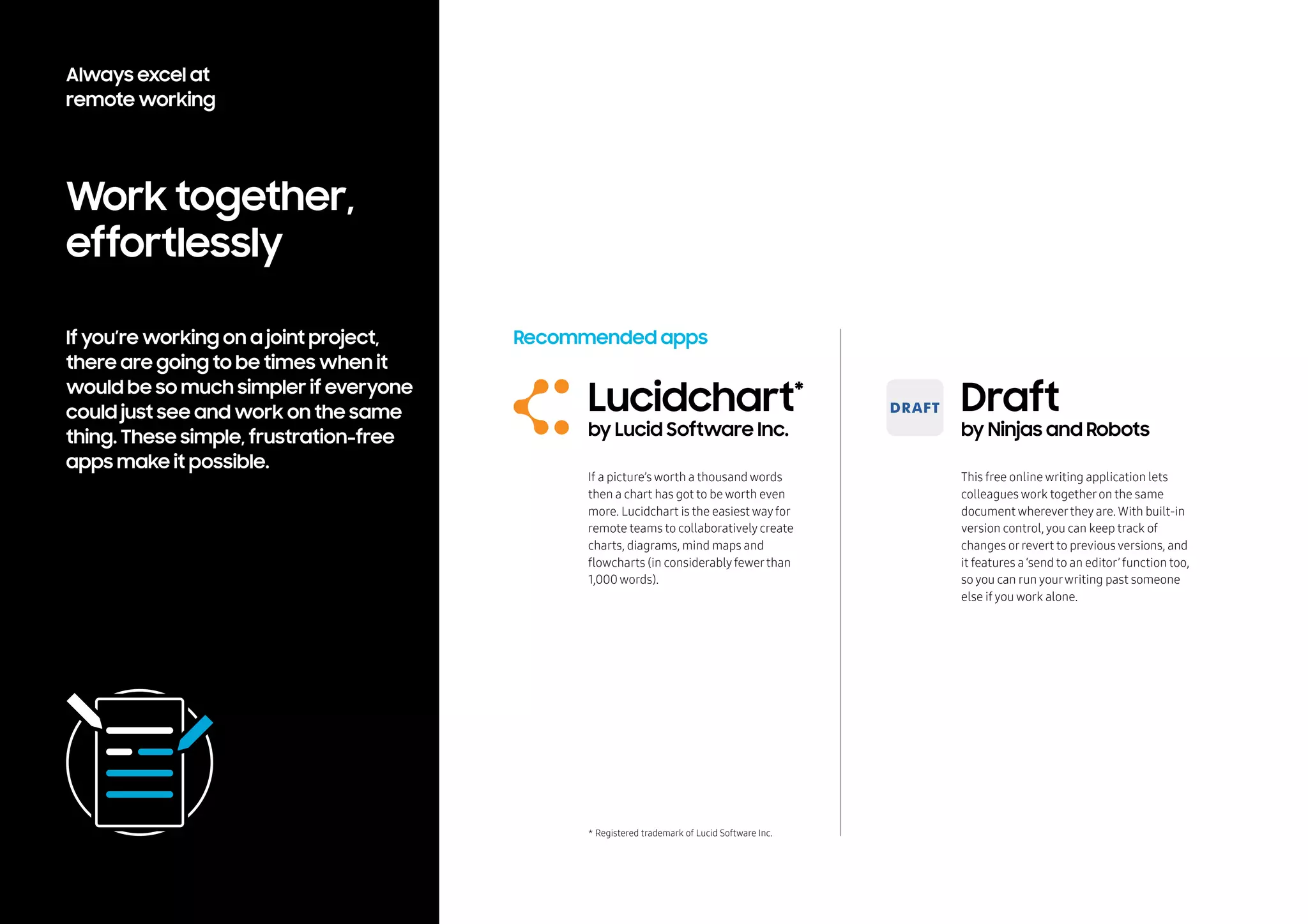 Work together,
effortlessly
If you’re working on a joint project,
there are going to be times when it
would be so much simpler if everyone
could just see and work on the same
thing. These simple, frustration-free
apps make it possible.
Recommended apps
Draft
by Ninjas and Robots
Lucidchart*
by Lucid Software Inc.
This free online writing application lets
colleagues work togetheron the same
document whereverthey are. With built-in
version control, you can keep track of
changes orrevert to previous versions, and
it features a ‘send to an editor’ function too,
so you can run yourwriting past someone
else if you work alone.
* Registered trademark of Lucid Software Inc.
If a picture’s worth a thousand words
then a chart has got to be worth even
more. Lucidchart is the easiest wayfor
remote teams to collaboratively create
charts, diagrams, mind maps and
flowcharts (in considerablyfewerthan
1,000 words).
Always excel at
remote working
 