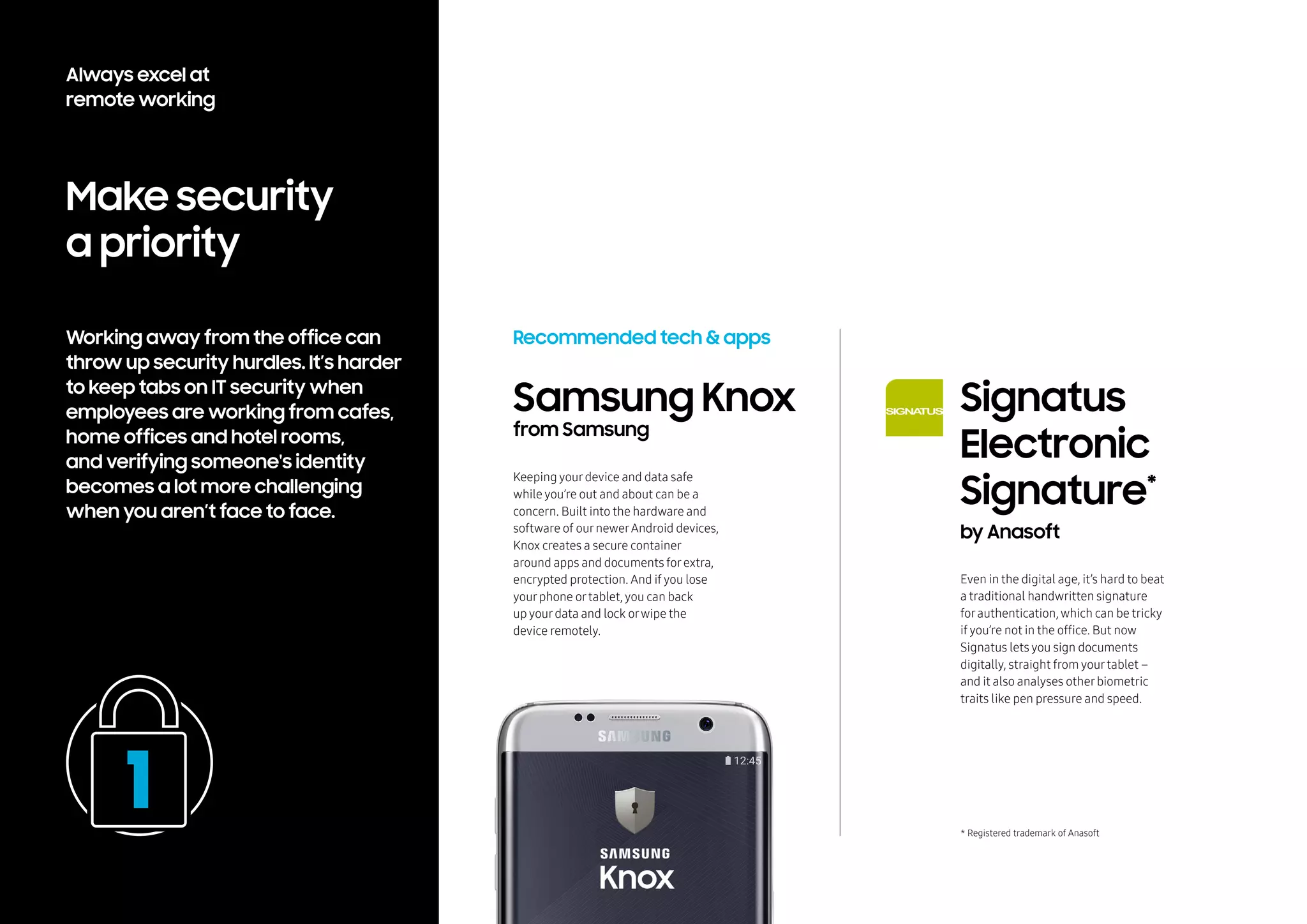 Make security
a priority
Working away from the office can
throw up security hurdles. It’s harder
to keep tabs on IT security when
employees are working from cafes,
home offices and hotel rooms,
and verifying someone's identity
becomes a lot more challenging
when you aren’t face to face.
Recommended tech & apps
Even in the digital age, it’s hard to beat
a traditional handwritten signature
forauthentication, which can be tricky
if you’re not in the office. But now
Signatus lets you sign documents
digitally, straight from yourtablet –
and it also analyses otherbiometric
traits like pen pressure and speed.
Samsung Knox
from Samsung
Keeping yourdevice and data safe
while you’re out and about can be a
concern. Built into the hardware and
software of ournewerAndroid devices,
Knox creates a secure container
around apps and documents forextra,
encrypted protection. And if you lose
yourphone ortablet, you can back
up yourdata and lock orwipe the
device remotely.
Signatus
Electronic
Signature*
by Anasoft
* Registered trademark of Anasoft
Always excel at
remote working
 