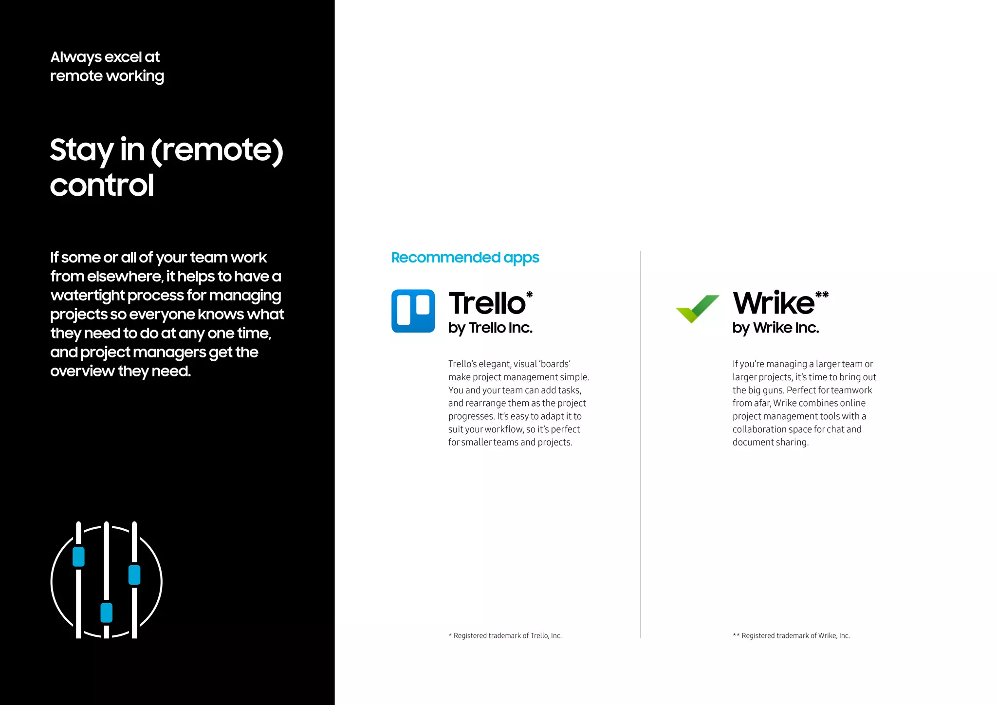 Stay in (remote)
control
If some or all of your team work
from elsewhere, it helps to have a
watertight process for managing
projects so everyone knows what
they need to do at any one time,
and project managers get the
overview they need.
Recommended apps
Trello’s elegant, visual ‘boards’
make project management simple.
You and yourteam can add tasks,
and rearrange them as the project
progresses. It’s easyto adapt it to
suit yourworkflow, so it’s perfect
forsmallerteams and projects.
If you’re managing a largerteam or
largerprojects, it’s time to bring out
the big guns. Perfect forteamwork
from afar, Wrike combines online
project management tools with a
collaboration space forchat and
document sharing.
Trello*
by Trello Inc.
Wrike**
by Wrike Inc.
* Registered trademark of Trello, Inc. ** Registered trademark of Wrike, Inc.
Always excel at
remote working
 