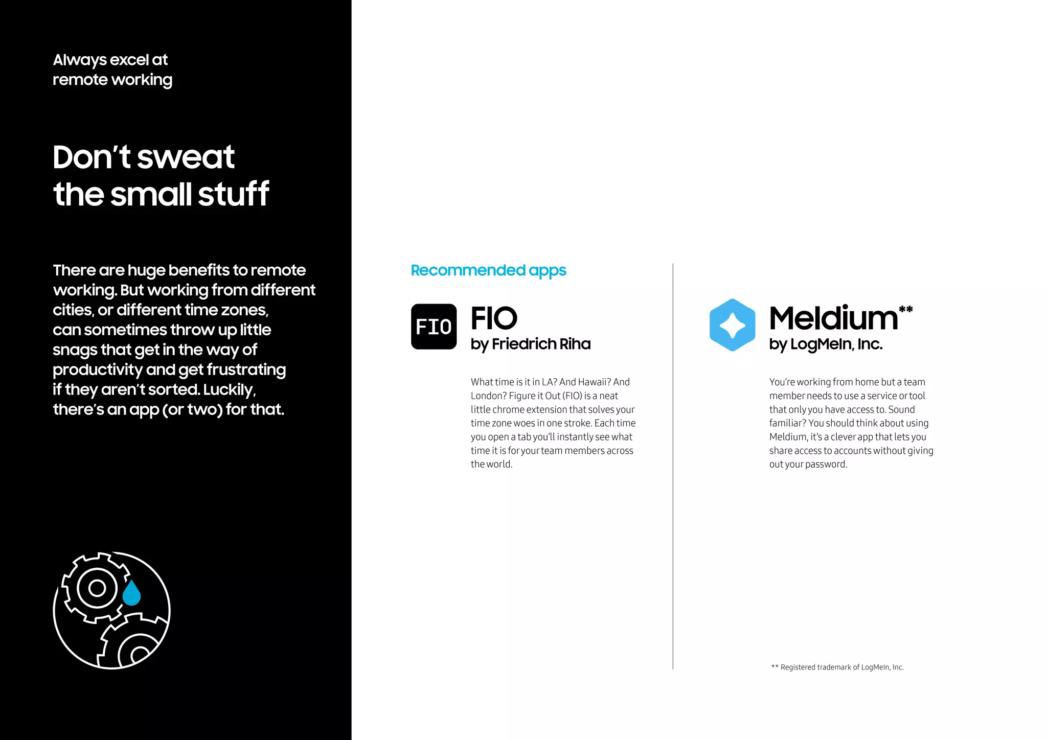 Don’t sweat
the small stuff
There are huge benefits to remote
working. But working from different
cities, or different time zones,
can sometimes throw up little
snags that get in the way of
productivity and get frustrating
if they aren’t sorted. Luckily,
there’s an app (or two) for that.
Recommended apps
What time is it in LA?And Hawaii?And
London? Figure it Out (FIO) is a neat
little chrome extension that solvesyour
time zonewoes in one stroke. Each time
you open a tabyou’ll instantlyseewhat
time it is foryourteam members across
theworld.
You’reworking from home but a team
memberneeds to use a service ortool
that onlyyou have access to. Sound
familiar? You should think about using
Meldium, it’s a cleverapp that letsyou
share access to accountswithout giving
outyourpassword.
** Registered trademark of LogMeIn, Inc.
FIO
by Friedrich Riha
Meldium**
by LogMeIn, Inc.
Always excel at
remote working
 