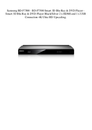 Samsung BD-F7500 - BD-F7500 Smart 3D Blu-Ray & DVD Player -
Smart 3D Blu-Ray & DVD Player Black/Silver 2 x HDMI and 1 x USB
Connection 4K Ultra HD Upscailing.
 