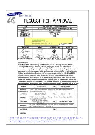 REQUEST FOR APPROVAL
ITEM DC Voltage Stabilized Supply
SPEC. A5V, B5V, B13V, Vamp, LED Output(4CH)
Maker P/N PD55B2Q_CDY
CODE NO. BN44-00523B
APPLIED TO 55" PD B'd
REQUEST FOR APPROVAL
REFERENCE R.D
DRAWING CHECK AGREEMENT APPROVAL
Green Procurement
Vendor Code : DC07
Registration Date : 2011.09.24
박노성 박승규 남윤익
황승관
2012.06.12. 2012.06.12.
2012.06.12. 2012.06.12.
A TERM OF VALIDITY OVER AT LEAST 15-YEARS ISSUED DATE
DONGYANG E&P will indemnify, hold harmless, and at Samsung's request, defend
Indemnification
Samsung and Samsung's directors, officers, employees, agents and independent
contractors from and against any loss, cost, liability or expense (including court costs and
reasonable fees of attorneys and other professionals) arising out of or resulting from any
third party claim that any Products and/or Components provided by DONGYANG E&P 
infringes  patent, copyright, trade secret right or other intellectual property right. If
DONGYANG E&P receives notice of an alleged patent, copyright,  trade secret or other
intellectual property right infringement or if Samsung's use of the Products and/or the
TEL
TEL
FACTORY 1
MAKER
ADDRESS
(HEADQUARTER)
Components provided by DONGYANG E&P shall be prevented by permanent injunction for
reasons of patent, copyright or trade secret infringement, DONGYANG E&P may, at its sole
DONGYANG E&P 031-370-6600
DONGYANG E&P
31B 3-1. Jinwi Industrial Estate, Cheongho-Ri, Jinwi-Myeon, Pyeongtaek-Si,
Gyeonggi-Do,Korea 451-862
031-370-6600
ADDRESS
ADDRESS
DONGYANG INSTRUMENT
QINGDAO
The South To Xiannggong Shan Road, The West To Qianshang Road, Jiaonan
City Coastal Industrial Park, Qingdao, P.R.
31B 3-1. Jinwi Industrial Estate, Cheongho-Ri, Jinwi-Myeon, Pyeongtaek-Si,
Gyeonggi-Do,Korea 451-862
TEL +86-532-8513-7962
FACTORY 2
TEL
FACTORY 3
「 정당한 사유가 있는 경우 외에는 기술자료를 제공하도록 강요하지 않고, 취득한 기술자료를 유용하지 않습니다.」
「 We are not supposed to force the partners to provide the Technical Document without valid reason.
   The acquired Technical Document should not be used elsewhere. 」
ADDRESS
 