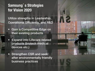Samsung’s Strategies!
for Vision 2020
Utilize strengths in Leadership,!
Operational Efﬁciency, and R&D!
  !
•  Gain a Competitive Edge on
   their existing products!
  !
•  Expand into Lifecare related
   products (biotech medical
   devices etc.)!
  !
•  Strengthen CSR and seek
   after environmentally friendly
   business practices!
 