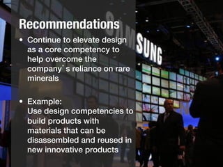 Recommendations
•  Continue to elevate design
   as a core competency to
   help overcome the
   company’s reliance on rare
   minerals!

•  Example:!
   Use design competencies to
   build products with
   materials that can be
   disassembled and reused in
   new innovative products !
 