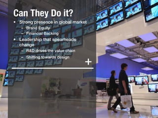 Can They Do it?
•  Strong presence in global market !
   –  Brand Equity!
   –  Financial Backing!
•  Leadership that spearheads
   change!
   –  R&D drives the value chain!
   –  Shifting towards design!
       !
                                    +
   !
 