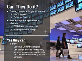 Can They Do it?
•  Strong presence in global market !
   –  Brand Equity!
   –  Financial Backing!
•  Leadership that spearheads
   change!
   –  R&D drives the value chain!
   –  Shifting towards design!
      !
                                      +
Yes they can!!
  If they!
   –  Continue Current Strategies!
   –  Use design skills to strategically
      address weaknesses and threats
      such as their dependency on rare
      minerals!
 