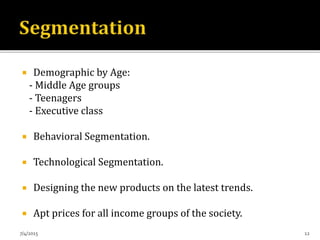  Demographic by Age:
- Middle Age groups
- Teenagers
- Executive class
 Behavioral Segmentation.
 Technological Segmentation.
 Designing the new products on the latest trends.
 Apt prices for all income groups of the society.
7/4/2015 12
 