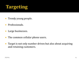  Trendy young people.
 Professionals.
 Large businesses.
 The common cellular phone users.
 Target is not only number driven but also about acquiring
and retaining customers.
7/4/2015 13
 