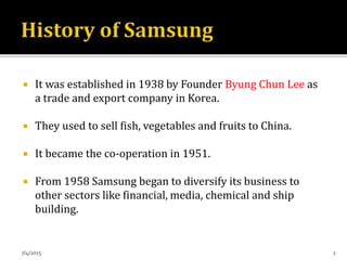  It was established in 1938 by Founder Byung Chun Lee as
a trade and export company in Korea.
 They used to sell fish, vegetables and fruits to China.
 It became the co-operation in 1951.
 From 1958 Samsung began to diversify its business to
other sectors like financial, media, chemical and ship
building.
7/4/2015 2
 
