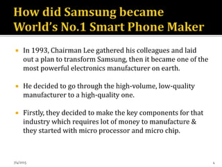  In 1993, Chairman Lee gathered his colleagues and laid
out a plan to transform Samsung, then it became one of the
most powerful electronics manufacturer on earth.
 He decided to go through the high-volume, low-quality
manufacturer to a high-quality one.
 Firstly, they decided to make the key components for that
industry which requires lot of money to manufacture &
they started with micro processor and micro chip.
7/4/2015 4
 