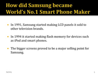  In 1991, Samsung started making LCD panels it sold to
other television brands.
 In 1994 it started making flash memory for devices such
as iPod and smart phones.
 The bigger screens proved to be a major selling point for
Samsung.
7/4/2015 5
 