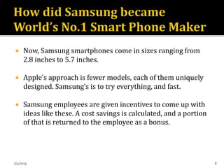  Now, Samsung smartphones come in sizes ranging from
2.8 inches to 5.7 inches.
 Apple’s approach is fewer models, each of them uniquely
designed. Samsung’s is to try everything, and fast.
 Samsung employees are given incentives to come up with
ideas like these. A cost savings is calculated, and a portion
of that is returned to the employee as a bonus.
7/4/2015 6
 
