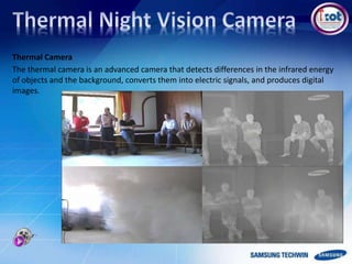 Thermal Camera
The thermal camera is an advanced camera that detects differences in the infrared energy
of objects and the background, converts them into electric signals, and produces digital
images.
 
