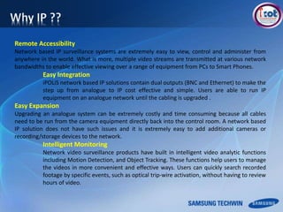 Remote Accessibility
Network based IP surveillance systems are extremely easy to view, control and administer from
anywhere in the world. What is more, multiple video streams are transmitted at various network
bandwidths to enable effective viewing over a range of equipment from PCs to Smart Phones.
Easy Integration
iPOLiS network based IP solutions contain dual outputs (BNC and Ethernet) to make the
step up from analogue to IP cost effective and simple. Users are able to run IP
equipment on an analogue network until the cabling is upgraded .
Easy Expansion
Upgrading an analogue system can be extremely costly and time consuming because all cables
need to be run from the camera equipment directly back into the control room. A network based
IP solution does not have such issues and it is extremely easy to add additional cameras or
recording/storage devices to the network.
Intelligent Monitoring
Network video surveillance products have built in intelligent video analytic functions
including Motion Detection, and Object Tracking. These functions help users to manage
the videos in more convenient and effective ways. Users can quickly search recorded
footage by specific events, such as optical trip-wire activation, without having to review
hours of video.
 