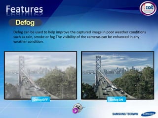 Defog can be used to help improve the captured image in poor weather conditions
such as rain, smoke or fog The visibility of the cameras can be enhanced in any
weather condition.
 