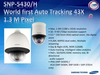 • Max. 1.3M (1280 x 1024) resolution
• 16 : 9 HD (720p) resolution support
• 3.5 ~ 150.5mm (43x) optical zoom, 16x digital
zoom
• H.264, MJPEG dual codec, Multiple
streaming
• Day & Night (ICR), WDR (120dB)
• Auto tracking, Intelligent video analytics
• PoE+, SD/SDHC/SDXC memory slot, Bi-
directional
audio support
• IP66 (SNP-5430H) /
IK10 (SNP-5430H, SNP-5430 + SHP-3701H
only)
 