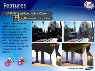 SSDR OFF SSDR ON
Useful in high contrast or
backlight scene.
Automatically lighten of the
dark areas within a scene
whilst maintaining the
brighter areas at the same
level. This ensures that the
dark areas become more
visible allowing the operator
to view objects in the
shadows .
 