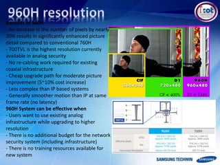 Benefits of 960H
- An increase in the number of pixels by nearly
30% results in significantly enhanced picture
detail compared to conventional 760H
- 700TVL is the highest resolution currently
available in analog security
- No re-cabling work required for existing
coaxial infrastructure
- Cheap upgrade path for moderate picture
improvement (5~10% cost increase)
- Less complex than IP based systems
- Generally smoother motion than IP at same
frame rate (no latency)
960H System can be effective when
- Users want to use existing analog
infrastructure while upgrading to higher
resolution
- There is no additional budget for the network
security system (including infrastructure)
- There is no training resources available for
new system
 