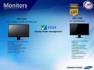 • Support up to 1,920 x 1,080 /
600TV lines
resolution
• High contrast ratio 1000:1
• Fast response time 8ms
• HDMI, VGA, and Composite
video output
• Built-in Audio Speaker
• Ethernet/RS-232C remote
control
• 250cd/m2 Brightness
• Response time 8 ms
SMT-2730
27" LED Monitor
SMT-2232
21.5" Wide Full HD LED Monitor
• Supports up to 1920 x 1080 resolution
• 16:9 display
• High contrast ratio 1000 :1
• Fast response time 5ms
• HDMI/VGA/BNC input connection
• 250cd/m2 Brightness
• Durable tempered glass screen
• Built-in Audio Speaker
Display Power management
 