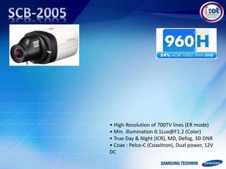 • High Resolution of 700TV lines (ER mode)
• Min. illumination 0.1Lux@F1.2 (Color)
• True Day & Night (ICR), MD, Defog, 3D DNR
• Coax : Pelco-C (Coaxitron), Dual power, 12V
DC
 