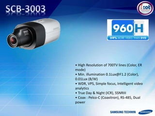 • High Resolution of 700TV lines (Color, ER
mode)
• Min. illumination 0.1Lux@F1.2 (Color),
0.01Lux (B/W)
• WDR, VPS, Simple focus, Intelligent video
analytics
• True Day & Night (ICR), SSNRIII
• Coax : Pelco-C (Coaxitron), RS-485, Dual
power
 