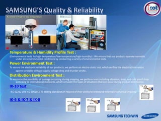 Temperature & Humidity Profile Test :
(Environmental tests for high-temperature/low-temperature/high-humidity) : We ensure that our products operate normally
under any environmental conditions by conducting a variety of environmental tests.
Power Environment Test :
To secure the electronic reliability of our products, we perform an electro-static test, which verifies the electrical tolerances
against unstable voltage supply, voltage drop and thunder stroke.
Distribution Environment Test :
To minimize the possibility of damage occurring during shipping, we perform tests including vibration, drop, and cold proof drop
according to international standards, which simulate the types of situations that can occur during product distribution.
IK-10 test
IEC 62262 and IEC 60068-2-75 testing standards in respect of their ability to withstand external mechanical impacts.
IK-6 & IK-7 & IK-8
 