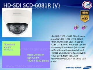 • Full HD (1920 × 1080, 30fps) mega
resolution, HD (1280 × 720, 60fps)
• Min. Illumination 0Lux (IR LED on)
• 2.8x (3 ~ 8.5mm) motorized V/F lens
• Samsung Simple Focus (Motorized
varifocal lens with one touch focus)
• 100dB Wide Dynamic Range (WDR)
• True Day & Night (ICR), MD
• SSNRIII (3D+2D), RS-485, Coax, Dual
power
 
