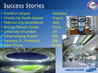 • Frankfurt Airport Germany
• Charles De Gaulle Airport France
• Palermo City Surveillance Italy
• Beijing Olympic Center China
• University of London UK
• Johannesburg Airport RSA
• Sarasota ,FL. University USA
• Silivri Prison Turkey
 