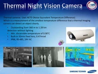 Thermal cameras Uses NETD (Noise Equivalent Temperature Difference)
Which is a measurement of the smallest temperature difference that a thermal imaging
camera can detect an object clearly.
• Outstanding from 360 m to 1.28 km
detection without lighting
• Min. discernible temperature of 0.08°C
• Built-in 50mm fixed lens, 0.47mrad
• IP66, RS-485, 24V AC
 