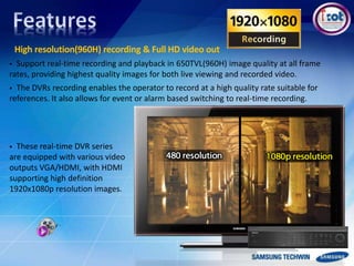 High resolution(960H) recording & Full HD video out
 Support real-time recording and playback in 650TVL(960H) image quality at all frame
rates, providing highest quality images for both live viewing and recorded video.
 The DVRs recording enables the operator to record at a high quality rate suitable for
references. It also allows for event or alarm based switching to real-time recording.
 These real-time DVR series
are equipped with various video
outputs VGA/HDMI, with HDMI
supporting high definition
1920x1080p resolution images.
 