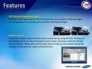 VPS (Virtual Progressive Scan)
All DVRs in the range feature VPS, this eliminates the problem of blurred edges
on moving objects to provide picture-perfect still frame images
Motion Search
A one hour motion search window can be easily set up using the GUI. Finding out
what happened in an area of interest is much more convenient with the Motion
Search function. When user set the areas want to look up, this feature shows the
changes in that areas for a given period of time.
 