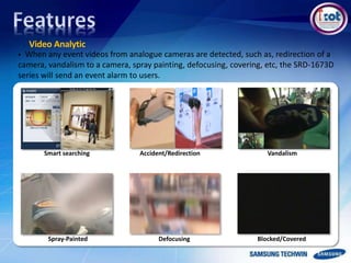 Video Analytic
Accident/Redirection Vandalism
Defocusing Blocked/CoveredSpray-Painted
Smart searching
 When any event videos from analogue cameras are detected, such as, redirection of a
camera, vandalism to a camera, spray painting, defocusing, covering, etc, the SRD-1673D
series will send an event alarm to users.
 