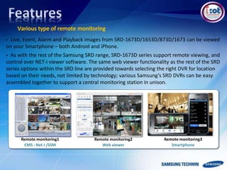 Various type of remote monitoring
Remote monitoring1
CMS : Net-i /SSM
Remote monitoring2
Web viewer
Remote monitoring3
Smartphone
 Live, Event, Alarm and Playback images from SRD-1673D/1653D/873D/1673 can be viewed
on your Smartphone – both Android and iPhone.
 As with the rest of the Samsung SRD range, SRD-1673D series support remote viewing, and
control over NET-i viewer software. The same web viewer functionality as the rest of the SRD
series options within the SRD line are provided towards selecting the right DVR for location
based on their needs, not limited by technology; various Samsung’s SRD DVRs can be easy
assembled together to support a central monitoring station in unison.
 