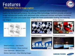 DNIe (Digital Natural Image engine)
Samsung’s proprietary technology embedded in premium LCD TV to enhance picture
quality for the best performance. By utilizing DNIe technology, monitors provide enhanced
image reproduction quality with optimized color, enhanced contrast and higher resolution.
It delivers rich color and crystal clear images for more comfortable reading and reducing
eye fatigue.
Motion Optimizer : Clear Moving Images
Detail Enhancer : Fine Details
Contrast Enhancer : Sharp Contrast
Color Optimizer : Natural Color
 