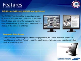 PIP (Picture in Picture), PBP (Picture by Picture)
The PIP, PBP functions allow a security manager
to use a PC and view a CCTV camera at the same
time. It could also allow the manager to always
have a video image from an important camera on
display in the corner at all times.
Monitors with tempered glass screen design protects the screen from dirt, repetitive
touching or scratching. The screen can be easily cleaned with common cleaning solution
such as water or alcohol.
Tempered Glass Screen
 
