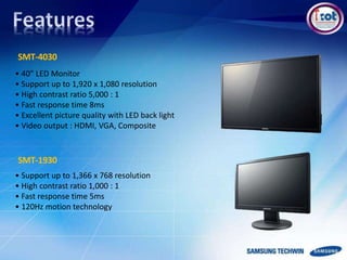 • 40” LED Monitor
• Support up to 1,920 x 1,080 resolution
• High contrast ratio 5,000 : 1
• Fast response time 8ms
• Excellent picture quality with LED back light
• Video output : HDMI, VGA, Composite
SMT-4030
SMT-1930
• Support up to 1,366 x 768 resolution
• High contrast ratio 1,000 : 1
• Fast response time 5ms
• 120Hz motion technology
 