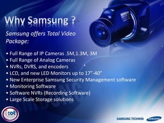 • Full Range of IP Cameras .5M,1.3M, 3M
• Full Range of Analog Cameras
• NVRs, DVRS, and encoders
• LCD, and new LED Monitors up to 17”-40”
• New Enterprise Samsung Security Management software
• Monitoring Software
• Software NVRs (Recording Software)
• Large Scale Storage solutions
Samsung offers Total Video
Package:
 