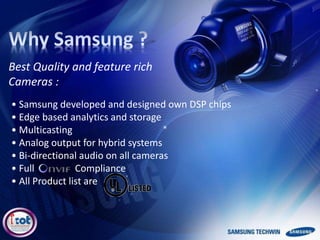 • Samsung developed and designed own DSP chips
• Edge based analytics and storage
• Multicasting
• Analog output for hybrid systems
• Bi-directional audio on all cameras
• Full Compliance
• All Product list are
Best Quality and feature rich
Cameras :
 