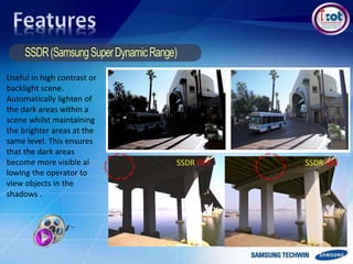 SSDR OFF SSDR ON
Useful in high contrast or
backlight scene.
Automatically lighten of
the dark areas within a
scene whilst maintaining
the brighter areas at the
same level. This ensures
that the dark areas
become more visible al
lowing the operator to
view objects in the
shadows .
 