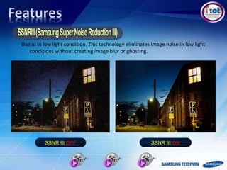 Useful in low light condition. This technology eliminates image noise in low light
conditions without creating image blur or ghosting.
SSNR III ONSSNR III OFF
 