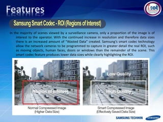 In the majority of scenes viewed by a surveillance camera, only a proportion of the image is of
interest to the operator. With the continued increase in resolution and therefore data sizes
there is an increased amount of “Wasted Data” created. Samsung’s smart codec technology
allow the network cameras to be programmed to capture in greater detail the real ROI, such
as moving objects, human faces, doors or windows than the remainder of the scene. This
smart codec feature produces lower data sizes while clearly highlighting the ROI.
 