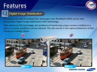Previously only seen in analog CCDs, Samsung's new WiseNetIII CMOS sensor now
incorporates Digital Image Stabilization (DIS) technology,
With enhanced DIS technology, the problems of monitoring using a camera installed on a
pole or in windy conditions can be reduced. This also assists in the capture/detection of fast
moving car number plates.
 