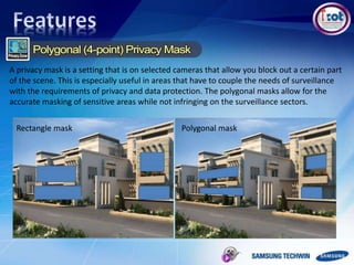 Rectangle mask Polygonal mask
A privacy mask is a setting that is on selected cameras that allow you block out a certain part
of the scene. This is especially useful in areas that have to couple the needs of surveillance
with the requirements of privacy and data protection. The polygonal masks allow for the
accurate masking of sensitive areas while not infringing on the surveillance sectors.
 