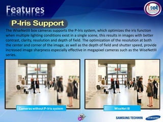 The WiseNetIII box cameras supports the P-Iris system, which optimizes the iris function
when multiple lighting conditions exist in a single scene, this results in images with better
contrast, clarity, resolution and depth of field. The optimization of the resolution at both
the center and corner of the image, as well as the depth of field and shutter speed, provide
increased image sharpness especially effective in megapixel cameras such as the WiseNetIII
series.
 