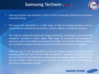 • Samsung Techwin was founded in 1977 as Part of Samsung's Machinery and Heavy
Industries Group.
• This group has specialized in a wide range of high technology products such as
semiconductor manufacturing systems, turbine engines, and defense systems.
• The need for advanced optical and image processing technologies came from the
company's activities in these areas. After years of successful development of
advanced optics and digital processing technology, the Security Solution division
was created to provide commercial security products from these technologies.
• What you see in this presentation is not just another version of video security
products produced from off the shelf components. Samsung Techwin's security
solution products are based upon cutting edge technologies that are unique in the
security industry. When you try our products you will experience the difference
that these technologies provide.
in BRIEF
 