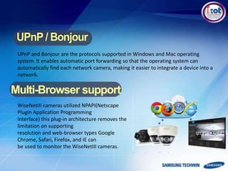 UPnP and Bonjour are the protocols supported in Windows and Mac operating
system. It enables automatic port forwarding so that the operating system can
automatically find each network camera, making it easier to integrate a device into a
network.
Multi-Browser support
WiseNetIII cameras utilized NPAPI(Netscape
Plugin Application Programming
Interface) this plug-in architecture removes the
limitation on supporting
resolution and web-browser types Google
Chrome, Safari, Firefox, and IE can
be used to monitor the WiseNetIII cameras.
 