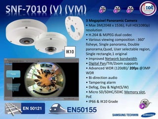 3 Megapixel Panoramic Camera
• Max 3M(2048 x 1536), Full HD(1080p)
resolution
• H.264 & MJPEG dual codec
• Various viewing composition : 360°
fisheye, Single panorama, Double
panorama,Quad, User selectable region,
Single rectangle,1 original
• Improved Network bandwidth
• Digital Pan/Tilt/Zoom supports
• Advanced WDR (120dB)/ 20fps @3MP
WDR
• Bi-direction audio
• Tampering alarm
• Defog, Day & Night(S/W)
• Micro SD/SDHC/SDXC Memory slot,
PoE
• IP66 & IK10 Grade
 