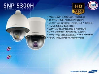 • Max. 1.3MP (1280x1024) resolution
• 16:9 HD (720p) resolution support
• Built-in 30x optical zoom lens(3.5 ~ 105mm)
• H.264, MJPEG dual codec
• WDR (30fps, 90dB), Day & Night(ICR)
• UPnP (Auto Port Fowarding) support
• Tampering, Face Detection, Audio Detection
• PoE+ , IP66, SD/SDHC memory slot
 