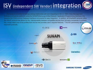 - Samsung is committed to having a strong relationship with and integrating to ISV or VMS (Video Management
Software) companies platforms using the SUNAPI(Samsung Unified Network Application Programming Interface), this
supports the CGI(Common Gateway Interface) commands for easy integration. In addition, all WiseNetIII cameras utilize
the ONVIF protocol that allows for the interoperability between compatible devices from 3rd party companies; to achieve
this, simply select one of the profiles from the list that provides user’s required features. * The ISV partnership will be
expanded gradually.
 